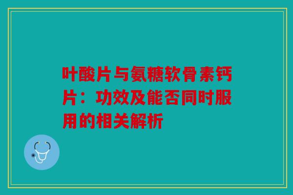 叶酸片与氨糖软骨素钙片：功效及能否同时服用的相关解析