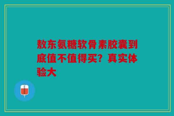 敖东氨糖软骨素胶囊到底值不值得买？真实体验大