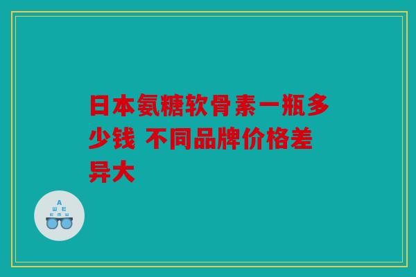 日本氨糖软骨素一瓶多少钱 不同品牌价格差异大-第1张图片-关节骑士