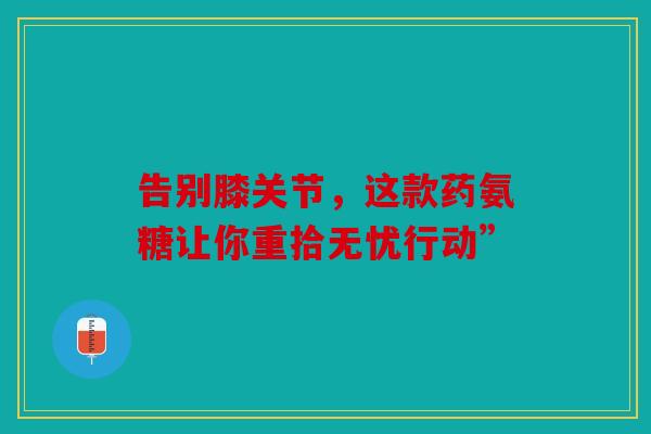 告别膝关节,这款药氨糖让你重拾无忧行动”-第1张图片-关节骑士 告别膝关节,这款药氨糖让你重拾无忧行动”-第1张图片-关节骑士