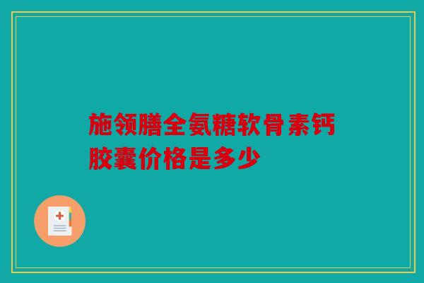 施领膳全氨糖软骨素钙胶囊价格是多少