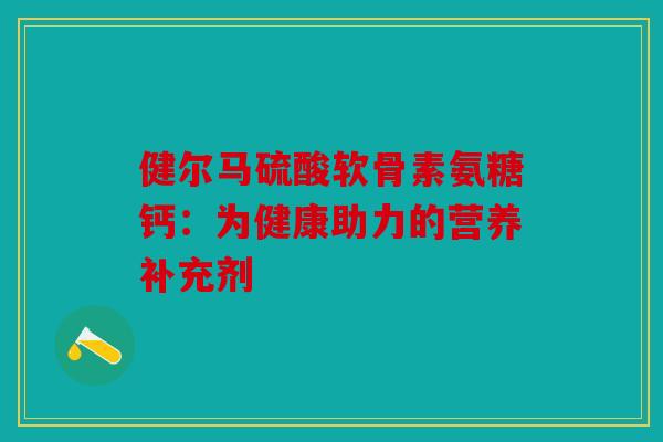 健尔马硫酸软骨素氨糖钙:为健康助力的营养补充剂-第1张图片-关节骑士 健尔马硫酸软骨素氨糖钙:为健康助力的营养补充剂-第1张图片-关节骑士
