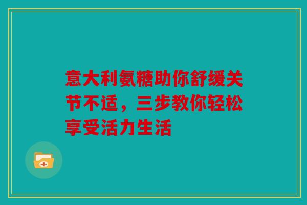意大利氨糖助你舒缓关节不适，三步教你轻松享受活力生活