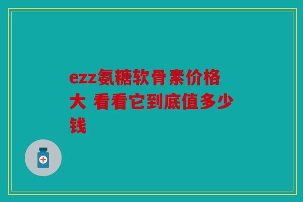 ezz氨糖软骨素价格大 看看它到底值多少钱