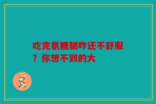吃完氨糖腿咋还不舒服？你想不到的大