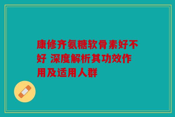 康修齐氨糖软骨素好不好 深度解析其功效作用及适用人群