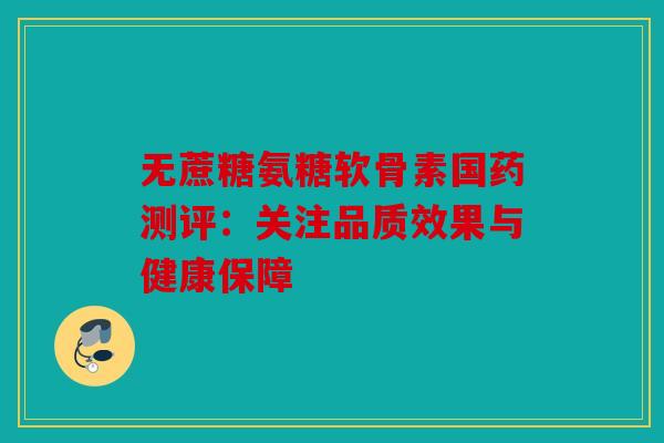 无蔗糖氨糖软骨素国药测评：关注品质效果与健康保障-第1张图片-关节骑士