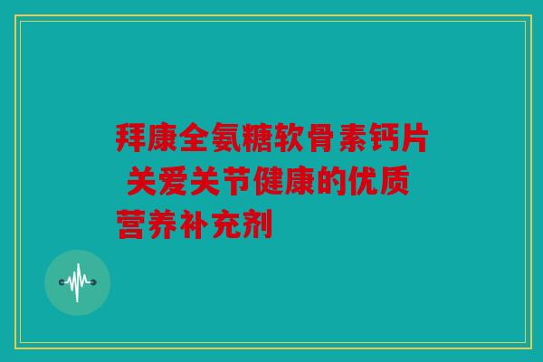 拜康全氨糖软骨素钙片 关爱关节健康的优质营养补充剂