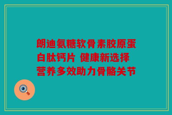 朗迪氨糖软骨素胶原蛋白肽钙片 健康新选择营养多效助力骨骼关节
