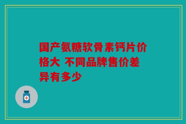 国产氨糖软骨素钙片价格大 不同品牌售价差异有多少