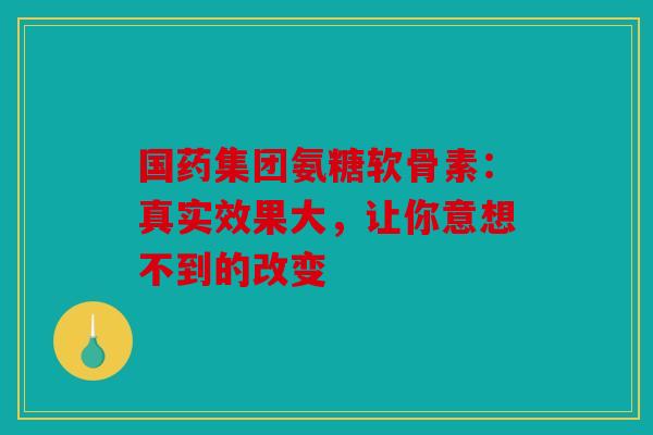 国药集团氨糖软骨素：真实效果大，让你意想不到的改变