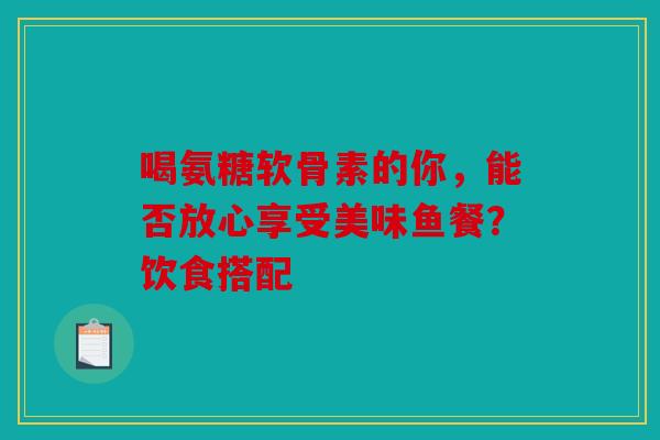 喝氨糖软骨素的你，能否放心享受美味鱼餐？饮食搭配