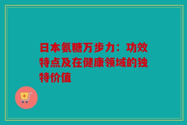 日本氨糖万步力：功效特点及在健康领域的独特价值