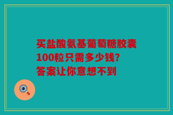 买盐酸氨基葡萄糖胶囊100粒只需多少钱？答案让你意想不到