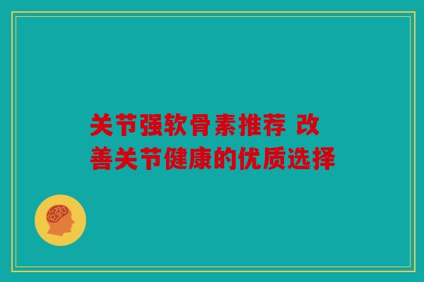 关节强软骨素推荐 改善关节健康的优质选择