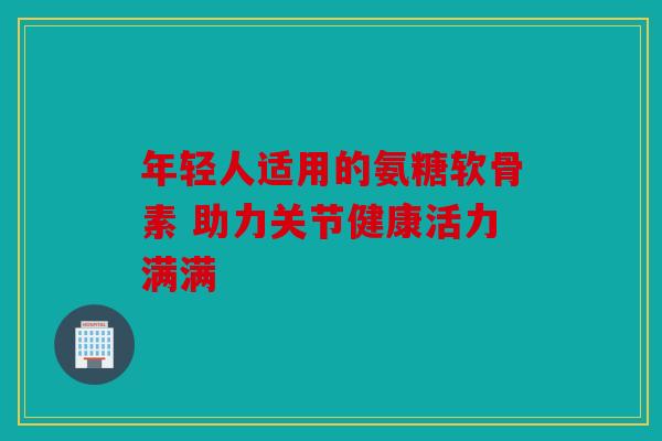 年轻人适用的氨糖软骨素 助力关节健康活力满满
