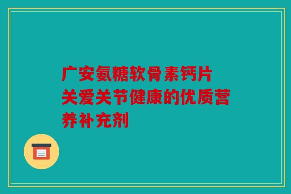 广安氨糖软骨素钙片 关爱关节健康的优质营养补充剂