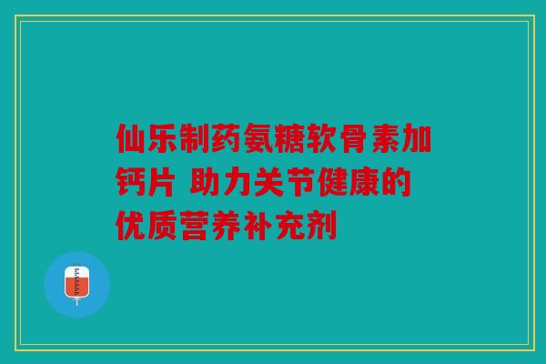 仙乐制药氨糖软骨素加钙片 助力关节健康的优质营养补充剂