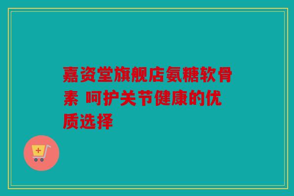 嘉资堂旗舰店氨糖软骨素 呵护关节健康的优质选择