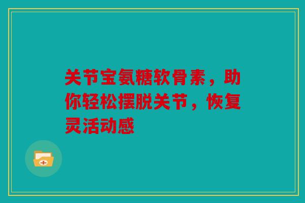 关节宝氨糖软骨素，助你轻松摆脱关节，恢复灵活动感