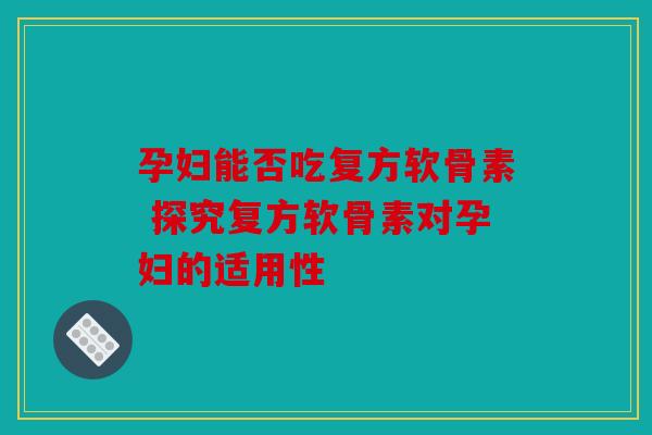 孕妇能否吃复方软骨素 探究复方软骨素对孕妇的适用性