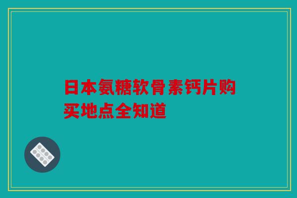 日本氨糖软骨素钙片购买地点全知道