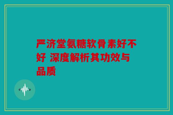 严济堂氨糖软骨素好不好 深度解析其功效与品质