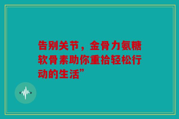 告别关节，金骨力氨糖软骨素助你重拾轻松行动的生活”