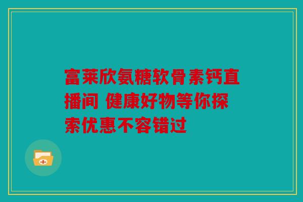 富莱欣氨糖软骨素钙直播间 健康好物等你探索优惠不容错过