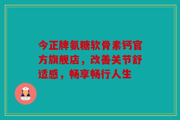 今正牌氨糖软骨素钙官方旗舰店，改善关节舒适感，畅享畅行人生