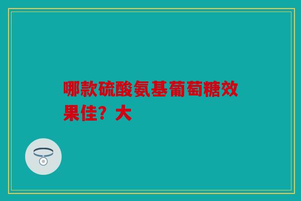 哪款硫酸氨基葡萄糖效果佳？大