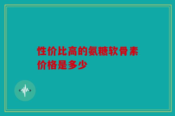 性价比高的氨糖软骨素价格是多少