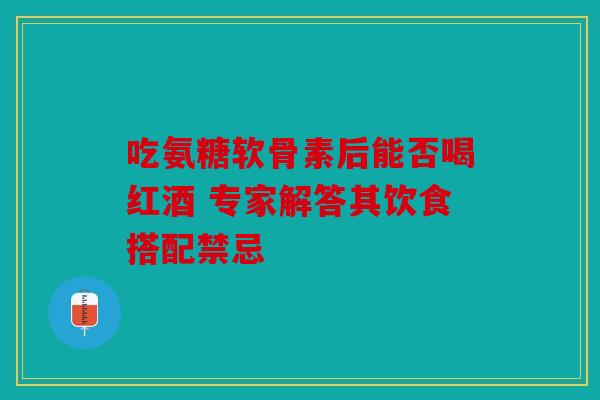 吃氨糖软骨素后能否喝红酒 专家解答其饮食搭配禁忌