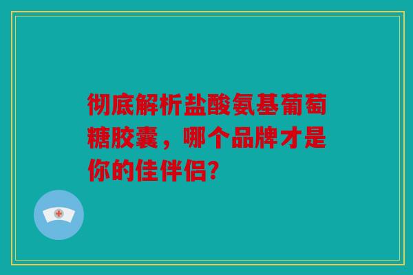彻底解析盐酸氨基葡萄糖胶囊，哪个品牌才是你的佳伴侣？