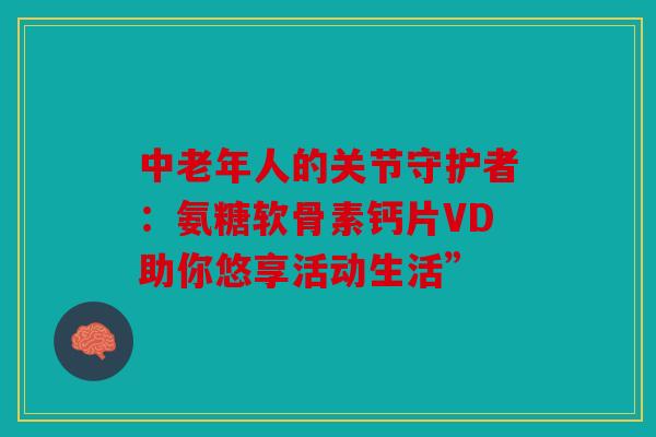 中老年人的关节守护者：氨糖软骨素钙片VD助你悠享活动生活”