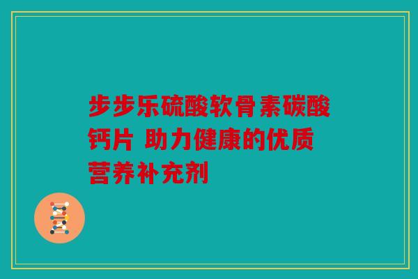 步步乐硫酸软骨素碳酸钙片 助力健康的优质营养补充剂