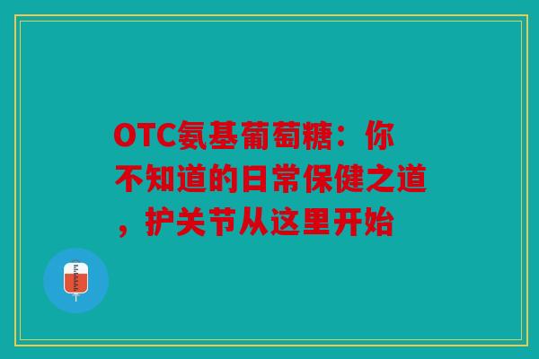 OTC氨基葡萄糖：你不知道的日常保健之道，护关节从这里开始