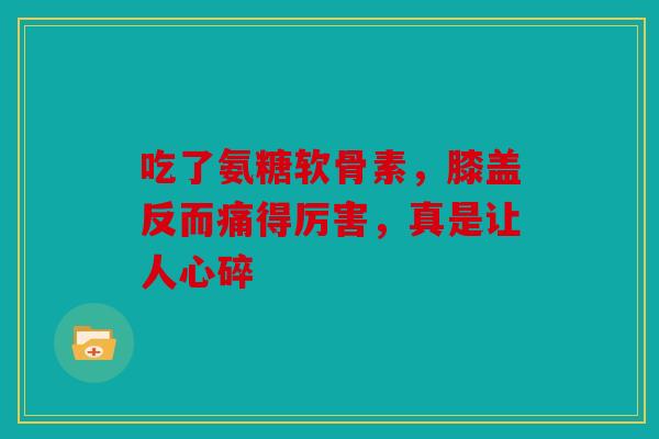 吃了氨糖软骨素，膝盖反而痛得厉害，真是让人心碎