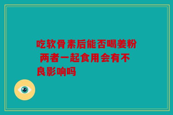 吃软骨素后能否喝姜粉 两者一起食用会有不良影响吗