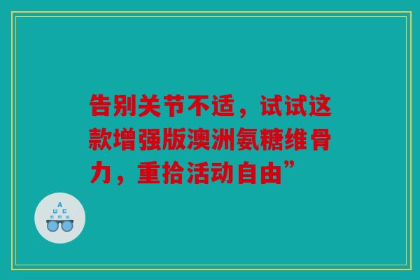 告别关节不适，试试这款增强版澳洲氨糖维骨力，重拾活动自由”