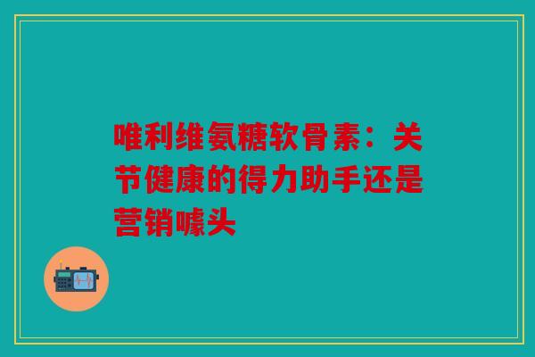 唯利维氨糖软骨素：关节健康的得力助手还是营销噱头