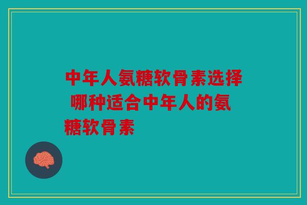 中年人氨糖软骨素选择 哪种适合中年人的氨糖软骨素