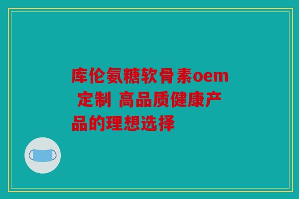 库伦氨糖软骨素oem 定制 高品质健康产品的理想选择