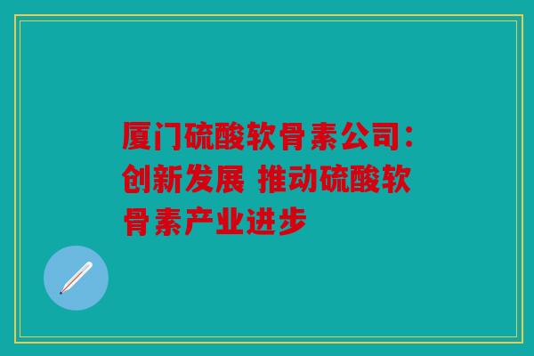 厦门硫酸软骨素公司：创新发展 推动硫酸软骨素产业进步