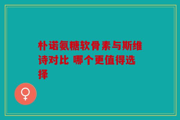 朴诺氨糖软骨素与斯维诗对比 哪个更值得选择