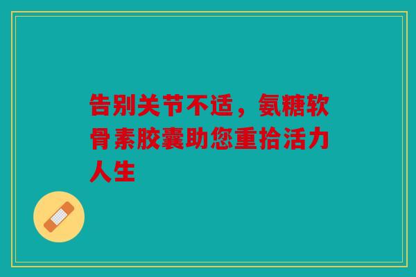 告别关节不适，氨糖软骨素胶囊助您重拾活力人生