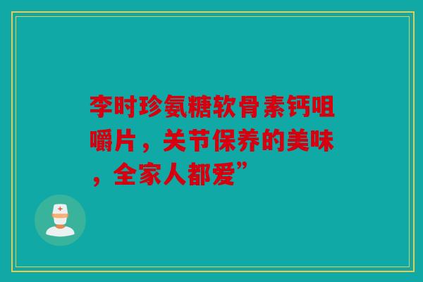 李时珍氨糖软骨素钙咀嚼片，关节保养的美味，全家人都爱”