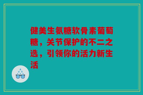 健美生氨糖软骨素葡萄糖，关节保护的不二之选，引领你的活力新生活
