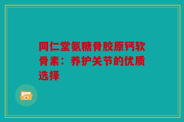 同仁堂氨糖骨胶原钙软骨素：养护关节的优质选择