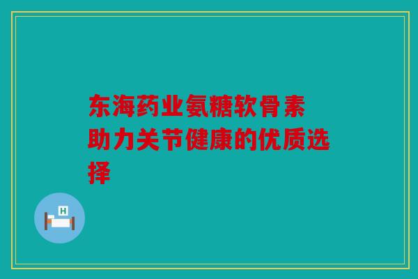 东海药业氨糖软骨素 助力关节健康的优质选择